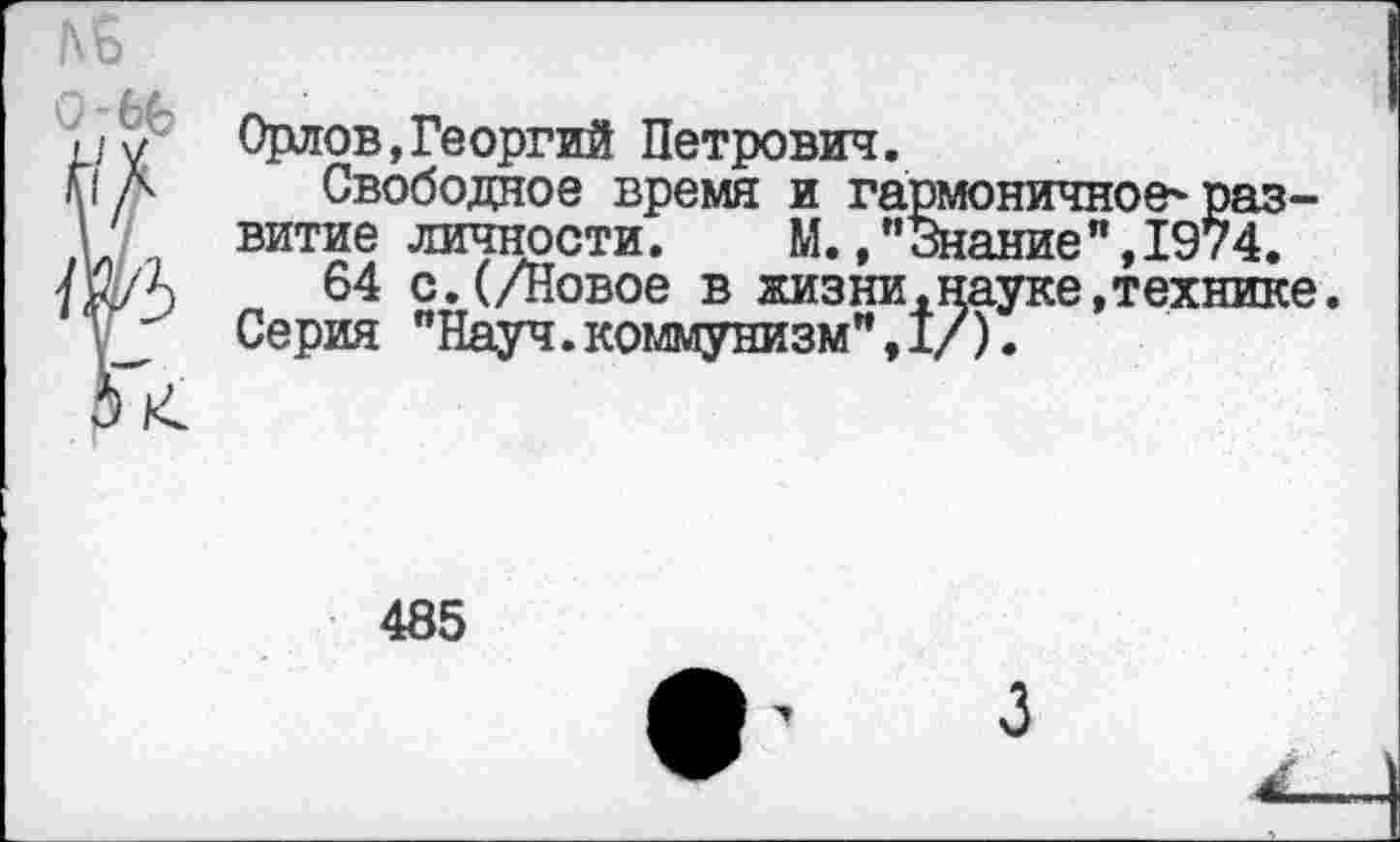 ﻿Орлов,Георгий Петрович.
Свободное время и гармоничное'развитие личности. М.,"Знание",1974.
64 с.(/Повое в жизни,науке,технике. Серия "Науч.коммунизм",!/).
485